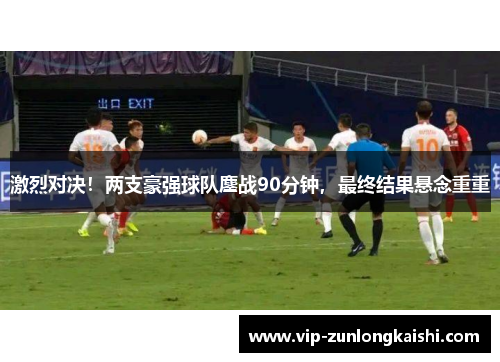 激烈对决！两支豪强球队鏖战90分钟，最终结果悬念重重