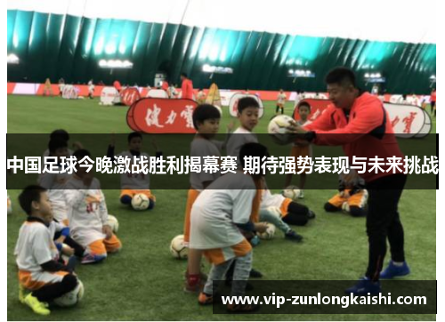 中国足球今晚激战胜利揭幕赛 期待强势表现与未来挑战