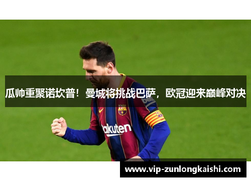 瓜帅重聚诺坎普！曼城将挑战巴萨，欧冠迎来巅峰对决