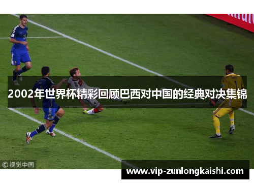 2002年世界杯精彩回顾巴西对中国的经典对决集锦