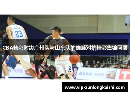 CBA精彩对决广州队与山东队的巅峰对抗精彩集锦回顾