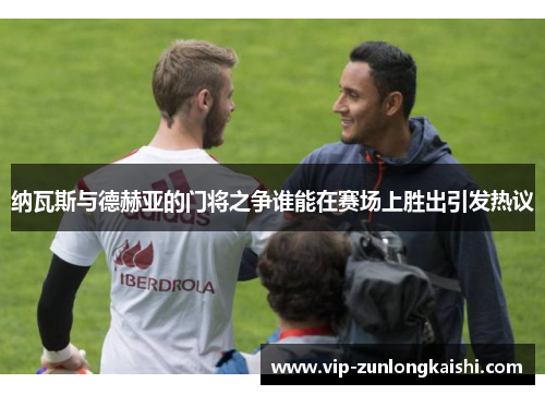 纳瓦斯与德赫亚的门将之争谁能在赛场上胜出引发热议