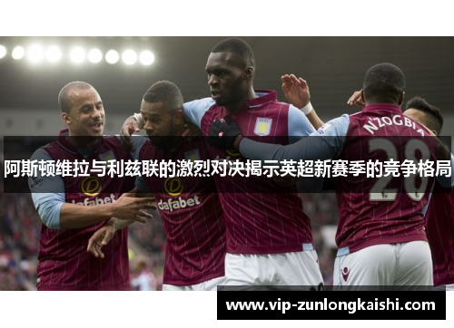 阿斯顿维拉与利兹联的激烈对决揭示英超新赛季的竞争格局